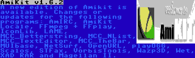 AmiKit v1.6.2 | A new edition of Amikit is available. Changes or updates for the following programs: AmIRC, AmiKit Locale, FFmpeg + FFplay, IconLib, LAME, MCC_Betterstring, MCC_NList, MCC_TextEditor, MCC_TheBar, MUIbase, NetSurf, OpenURL, playOGG, Scalos, STFax, VorbisTools, Wazp3D, Wet, XAD RAR and Magellan II.