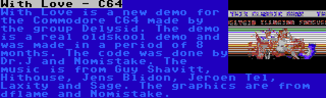 With Love - C64 | With Love is a new demo for the Commodore C64 made by the group Delysid. The demo is a real oldskool demo and was made in a period of 8 months. The code was done by Dr.J and Nomistake. The music is from Guy Shavitt, Hithouse, Jens Blidon, Jeroen Tel, Laxity and Sage. The graphics are from dflame and Nomistake.