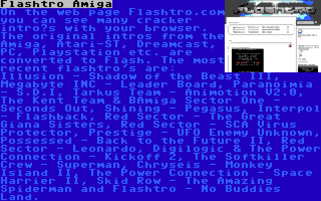 Flashtro Amiga | On the web page Flashtro.com you can see many cracker intro’s with your browser. The original intros from the Amiga, Atari-ST, Dreamcast, PC, Playstation etc. are converted to Flash. The most recent flashtro's are: Illusion - Shadow of the Beast III, Megabyte INC - Leader Board, Paranoimia - S.D.I, Tarkus Team - Animotion V2.0, The Kent Team & BAmiga Sector One - Seconds Out, Shining - Pegasus, Interpol - Flashback, Red Sector - The Great Giana Sisters, Red Sector - SCA Virus Protector, Prestige - UFO Enemy Unknown, Possessed - Back to the Future II, Red Sector - Leonardo, Digilogic & The Power Connection - Kickoff 2, The Softkiller Crew - Superman, Chryseis - Monkey Island II, The Power Connection - Space Harrier II, Skid Row - The Amazing Spiderman and Flashtro - No Buddies Land.