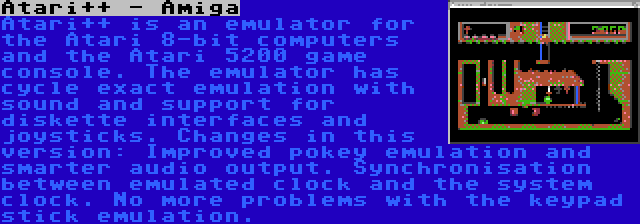 Atari++ - Amiga | Atari++ is an emulator for the Atari 8-bit computers and the Atari 5200 game console. The emulator has cycle exact emulation with sound and support for diskette interfaces and joysticks. Changes in this version: Improved pokey emulation and smarter audio output. Synchronisation between emulated clock and the system clock. No more problems with the keypad stick emulation.