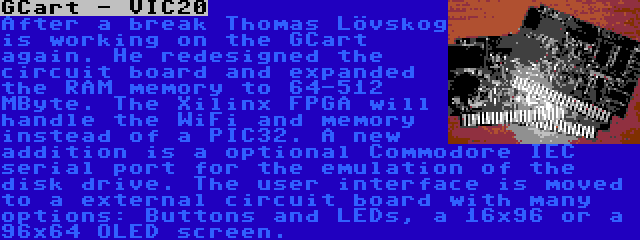 GCart - VIC20 | After a break Thomas Lövskog is working on the GCart again. He redesigned the circuit board and expanded the RAM memory to 64-512 MByte. The Xilinx FPGA will handle the WiFi and memory instead of a PIC32. A new addition is a optional Commodore IEC serial port for the emulation of the disk drive. The user interface is moved to a external circuit board with many options: Buttons and LEDs, a 16x96 or a 96x64 OLED screen.