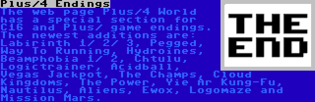 Plus/4 Endings | The web page Plus/4 World has a special section for C16 and Plus/ game endings. The newest additions are: Labirinth 1/ 2/ 3, Pegged, Way To Running, Hydroines, Beamphobia 1/ 2, Chtulu, Logictrainer, Acidball, Vegas Jackpot, The Champs, Cloud Kingdoms, The Power, Yie Ar Kung-Fu, Nautilus, Aliens, Ewox, Logomaze and Mission Mars.