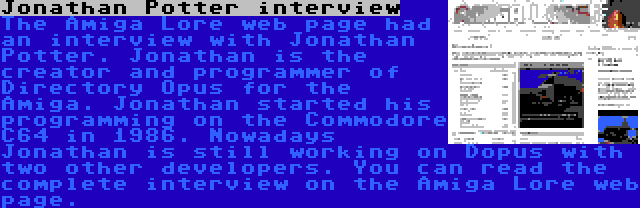 Jonathan Potter interview | The Amiga Lore web page had an interview with Jonathan Potter. Jonathan is the creator and programmer of Directory Opus for the Amiga. Jonathan started his programming on the Commodore C64 in 1986. Nowadays Jonathan is still working on Dopus with two other developers. You can read the complete interview on the Amiga Lore web page.