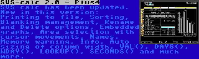 SVS-calc 2.0 - Plus4 | SVS-calc has been updated. New in this version: Printing to file, Sorting, Blanking management, Rename and Delete options, Embedded graphs, Area selection with cursor movements, Names, Memory warning, Info, Auto sizing of column width, VAL(), DAYS(), WDAY(), LOOKUP(), SECONDS() and much more.