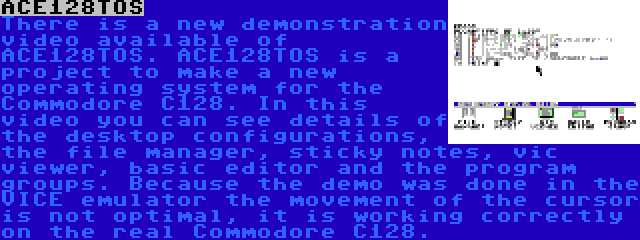 ACE128TOS | There is a new demonstration video available of ACE128TOS. ACE128TOS is a project to make a new operating system for the Commodore C128. In this video you can see details of the desktop configurations, the file manager, sticky notes, vic viewer, basic editor and the program groups. Because the demo was done in the VICE emulator the movement of the cursor is not optimal, it is working correctly on the real Commodore C128.