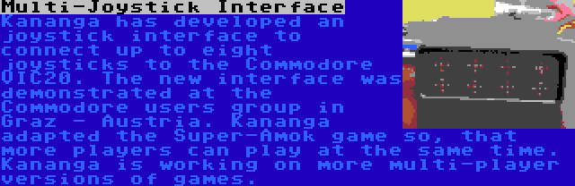 Multi-Joystick Interface | Kananga has developed an joystick interface to connect up to eight joysticks to the Commodore VIC20. The new interface was demonstrated at the Commodore users group in Graz - Austria. Kananga adapted the Super-Amok game so, that more players can play at the same time. Kananga is working on more multi-player versions of games.