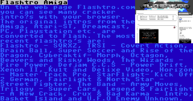 Flashtro Amiga | On the web page Flashtro.com you can see many cracker intro’s with your browser. The original intros from the Amiga, Atari-ST, Dreamcast, PC, Playstation etc. are converted to Flash. The most recent flashtro's are: Flashtro - SQRXZ, TRSI - Covert Action, Brain Ball, Super Soccer and Rise of the Dragon, Cyberaktif- Morph, Octagon, Beavers and Risky Woods, The Wizards - Fire Power, Defjam C.C.S - Power Drift, Xenon II, Kult and Delixe Video, Horizon - Master Track Pro, StarFlight- Kick Off 2 German, Fairlight & North Star - Street Fighter, The Band - Army Moves, Trilogy - Super Cars, Legend & Fairlight - A New Crack, Crux & Bad Karma - Intro, Basket Island and U.F.O Enemy Unknown.