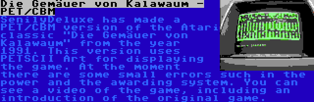 Die Gemäuer von Kalawaum - PET/CBM | SenilyDeluxe has made a PET/CBM version of the Atari classic Die Gemäuer von Kalawaum from the year 1991. This version uses PETSCII Art for displaying the game. At the moment there are some small errors such in the power and the awarding system. You can see a video of the game, including an introduction of the original game.