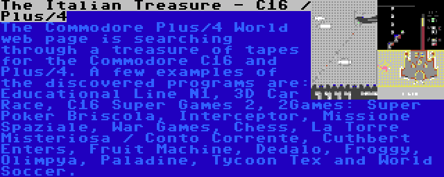 The Italian Treasure - C16 / Plus/4 | The Commodore Plus/4 World web page is searching through a treasure of tapes for the Commodore C16 and Plus/4. A few examples of the discovered programs are: Educational Line N1, 3D Car Race, C16 Super Games 2, 2Games: Super Poker Briscola, Interceptor, Missione Spaziale, War Games, Chess, La Torre Misteriosa / Conto Corrente, Cuthbert Enters, Fruit Machine, Dedalo, Froggy, Olimpya, Paladine, Tycoon Tex and World Soccer.