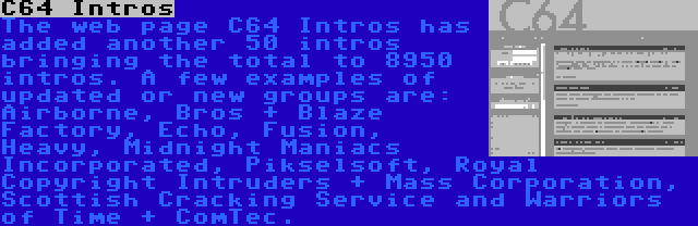 C64 Intros | The web page C64 Intros has added another 50 intros bringing the total to 8950 intros. A few examples of updated or new groups are: Airborne, Bros + Blaze Factory, Echo, Fusion, Heavy, Midnight Maniacs Incorporated, Pikselsoft, Royal Copyright Intruders + Mass Corporation, Scottish Cracking Service and Warriors of Time + ComTec.