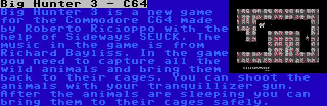 Big Hunter 3 - C64 | Big Hunter 3 is a new game for the Commodore C64 made by Roberto Ricioppo with the help of Sideways SEUCK. The music in the game is from Richard Bayliss. In the game you need to capture all the wild animals and bring them back to their cages. You can shoot the animals with your tranquillizer gun. After the animals are sleeping you can bring them to their cages safely.