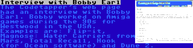 Interview with Bobby Earl | The Codetapper's web page had an interview with Bobby Earl. Bobby worked on Amiga games during the 90s for Westwood in the USA. Examples are: Flip-it, Magnose: Water Carriers from Mars, Total Recall, Hook (for Ocean software) and Dune 2.