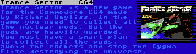 Trance Sector - C64 | Trance Sector is a new game for the Commodore C64 made by Richard Bayliss. In the game you need to collect all the nuclear pods. But the pods are heavily guarded. You must have a smart plan to collect all the pods, avoid the rockets and stop the Cygma Elite destroying the universe.