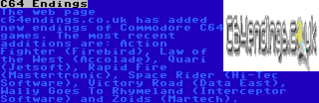 C64 Endings | The web page c64endings.co.uk has added new endings of Commodore C64 games. The most recent additions are: Action Fighter (Firebird), Law of the West (Accolade), Quari (Jetsoft), Rapid Fire (Mastertronic), Space Rider (Hi-Tec Software), Victory Road (Data East), Wally Goes To Rhymeland (Interceptor Software) and Zoids (Martech).