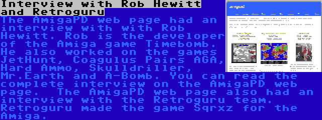 Interview with Rob Hewitt and Retroguru | The AmigaPD web page had an interview with with Rob Hewitt. Rob is the developer of the Amiga game Timebomb. He also worked on the games JetHunt, Coagulus Pairs AGA, Hard Ammo, Skulldriller, Mr.Earth and A-Bomb. You can read the complete interview on the AmigaPD web page.

The AmigaPD web page also had an interview with the Retroguru team. Retroguru made the game Sqrxz for the Amiga.