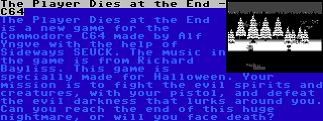 The Player Dies at the End - C64 | The Player Dies at the End is a new game for the Commodore C64 made by Alf Yngve with the help of Sideways SEUCK. The music in the game is from Richard Bayliss. This game is specially made for Halloween. Your mission is to fight the evil spirits and creatures, with your pistol, and defeat the evil darkness that lurks around you. Can you reach the end of this huge nightmare, or will you face death?