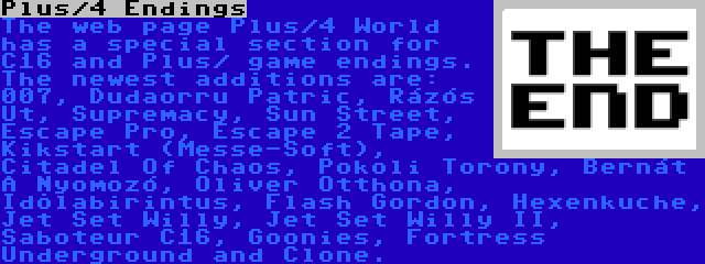 Plus/4 Endings | The web page Plus/4 World has a special section for C16 and Plus/ game endings. The newest additions are: 007, Dudaorru Patric, Rázós Út, Supremacy, Sun Street, Escape Pro, Escape 2 Tape, Kikstart (Messe-Soft), Citadel Of Chaos, Pokoli Torony, Bernát A Nyomozó, Oliver Otthona, Idõlabirintus, Flash Gordon, Hexenkuche, Jet Set Willy, Jet Set Willy II, Saboteur C16, Goonies, Fortress Underground and Clone.