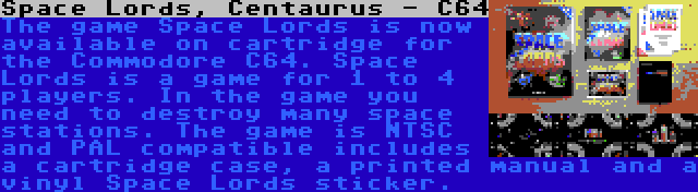 Space Lords, Centaurus - C64 | The game Space Lords is now available on cartridge for the Commodore C64. Space Lords is a game for 1 to 4 players. In the game you need to destroy many space stations. The game is NTSC and PAL compatible includes a cartridge case, a printed manual and a vinyl Space Lords sticker.