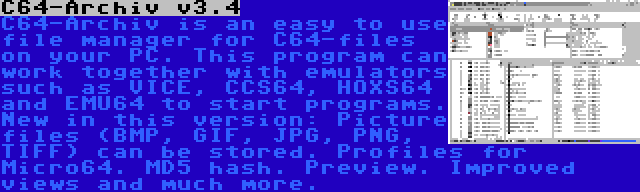 C64-Archiv v3.4 | C64-Archiv is an easy to use file manager for C64-files on your PC. This program can work together with emulators such as VICE, CCS64, HOXS64 and EMU64 to start programs. New in this version: Picture files (BMP, GIF, JPG, PNG, TIFF) can be stored. Profiles for Micro64. MD5 hash. Preview. Improved views and much more.