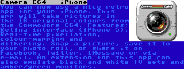 Camera C64 - iPhone | You can now use a nice retro app for your iPhone. This app will take pictures in the 16 original colours from the Commodore C64. Features: Retina interface (iPhone 5), Real-time pixellation, colour-mapping and dithering. Snap a picture, save it to your photo roll, or share it on Facebook, Twitter, iMessage or via e-mail. An extension for this app can also emulate black and white TV sets and amber/green monitors.