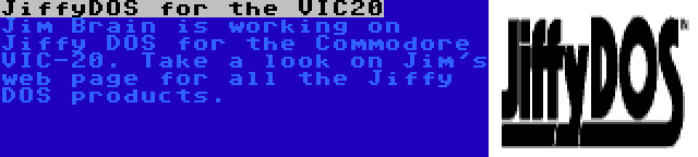 JiffyDOS for the VIC20 | Jim Brain is working on Jiffy DOS for the Commodore VIC-20. Take a look on Jim's web page for all the Jiffy DOS products.