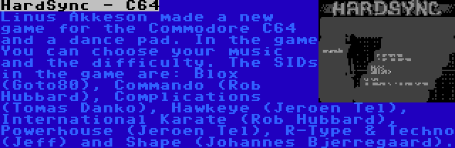 HardSync - C64 | Linus Akkeson made a new game for the Commodore C64 and a dance pad. In the game You can choose your music and the difficulty. The SIDs in the game are: Blox (Goto80), Commando (Rob Hubbard), Complications (Tomas Danko), Hawkeye (Jeroen Tel), International Karate (Rob Hubbard), Powerhouse (Jeroen Tel), R-Type & Techno (Jeff) and Shape (Johannes Bjerregaard).