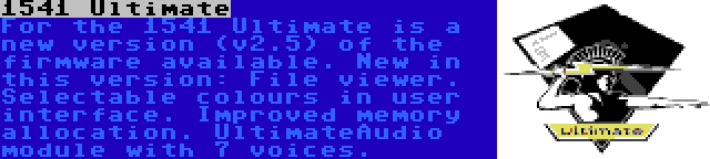 1541 Ultimate | For the 1541 Ultimate is a new version (v2.5) of the firmware available. New in this version: File viewer. Selectable colours in user interface. Improved memory allocation. UltimateAudio module with 7 voices.