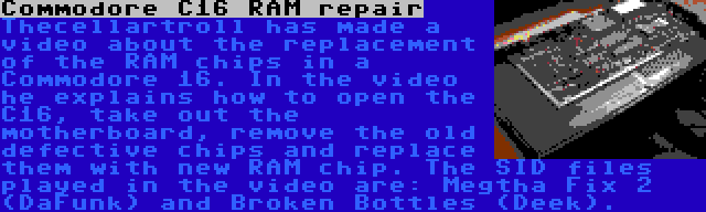 Commodore C16 RAM repair | Thecellartroll has made a video about the replacement of the RAM chips in a Commodore 16. In the video he explains how to open the C16, take out the motherboard, remove the old defective chips and replace them with new RAM chip. The SID files played in the video are: Megtha Fix 2 (DaFunk) and Broken Bottles (Deek).