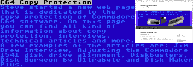 C64 Copy Protection | Steve started a new web page that is dedicated to the copy protection of Commodore C64 software. On this page you can find all kind of information about copy protection, interviews, technical articles and more. A few examples of the articles are: Jim Drew Interview, Adjusting the Commodore 1541 disk drive alignment, Diskbusters, Disk Surgeon by Ultrabyte and Disk Maker Plus.