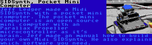 SIDSynth, Pocket Mini Computer | Jeff Ledger made a Midi SIDSynth with a pocket mini computer. The pocket mini computer is an open source mini computer with an Parallax Propeller microcontroller as it's brain. Jeff made an manual how to build your own Midi SIDSynth. He also explains which software you need.