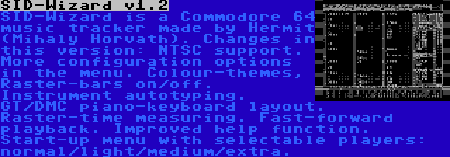 SID-Wizard v1.2 | SID-Wizard is a Commodore 64 music tracker made by Hermit (Mihaly Horvath). Changes in this version: NTSC support. More configuration options in the menu. Colour-themes, Raster-bars on/off. Instrument autotyping. GT/DMC piano-keyboard layout. Raster-time measuring. Fast-forward playback. Improved help function. Start-up menu with selectable players: normal/light/medium/extra.