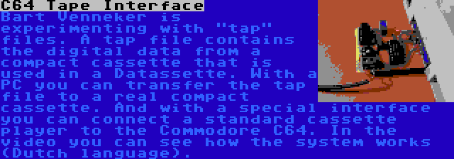 C64 Tape Interface | Bart Venneker is experimenting with tap files. A tap file contains the digital data from a compact cassette that is used in a Datassette. With a PC you can transfer the tap file to a real compact cassette. And with a special interface you can connect a standard cassette player to the Commodore C64. In the video you can see how the system works (Dutch language).