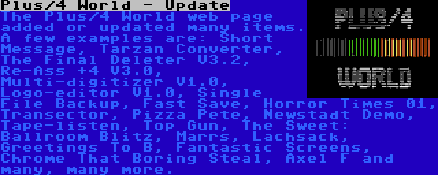 Plus/4 World - Update | The Plus/4 World web page added or updated many items. A few examples are: Short Message, Tarzan Converter, The Final Deleter V3.2, Re-Ass +4 V3.0, Multi-digitizer V1.0, Logo-editor V1.0, Single File Backup, Fast Save, Horror Times 01, Transector, Pizza Pete, Newstadt Demo, Tape-listen, Top Gun, The Sweet: Ballroom Blitz, Marrs, Lachsack, Greetings To B, Fantastic Screens, Chrome That Boring Steal, Axel F and many, many more.