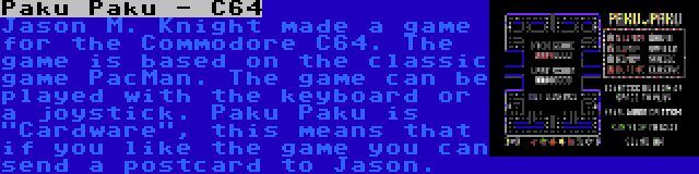 Paku Paku - C64 | Jason M. Knight made a game for the Commodore C64. The game is based on the classic game PacMan. The game can be played with the keyboard or a joystick. Paku Paku is Cardware, this means that if you like the game you can send a postcard to Jason.