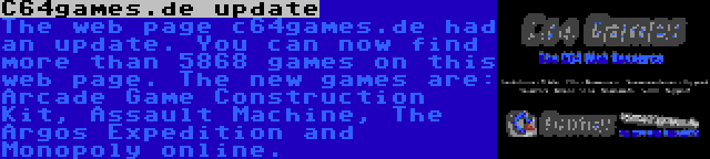 C64games.de update | The web page c64games.de had an update. You can now find more than 5868 games on this web page. The new games are: Arcade Game Construction Kit, Assault Machine, The Argos Expedition and Monopoly online.