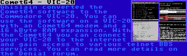 Comet64 - VIC-20 | Ghislain converted the Comet64 software to the Commodore VIC-20. You can use the software on a VIC-20 with an Comet64 modem and a 16 kByte RAM expansion. With the Comet64 you can connect your VIC-20 to the internet and gain access to various telnet BBS services. You can read more details on the Denial forum.