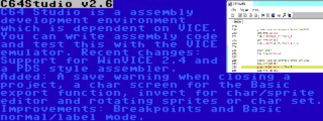 C64Studio v2.6 | C64 Studio is a assembly development environment which is dependent on VICE. You can write assembly code and test this with the VICE emulator. Recent changes: Support for WinVICE 2.4 and a PDS style assembler. Added: A save warning when closing a project, a char screen for the Basic export function, invert for char/sprite editor and rotating sprites or char set. Improvements: Breakpoints and Basic normal/label mode.