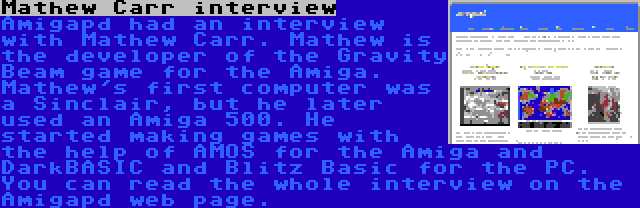 Mathew Carr interview | Amigapd had an interview with Mathew Carr. Mathew is the developer of the Gravity Beam game for the Amiga. Mathew's first computer was a Sinclair, but he later used an Amiga 500. He started making games with the help of AMOS for the Amiga and DarkBASIC and Blitz Basic for the PC. You can read the whole interview on the Amigapd web page.