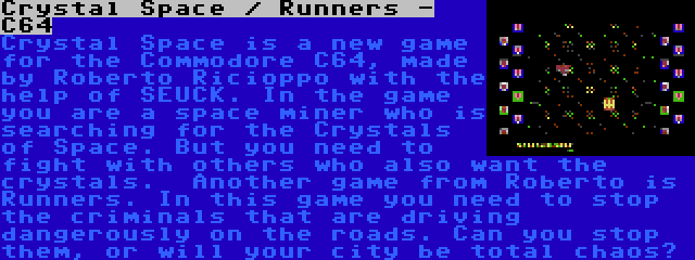 Crystal Space / Runners - C64 | Crystal Space is a new game for the Commodore C64, made by Roberto Ricioppo with the help of SEUCK. In the game you are a space miner who is searching for the Crystals of Space. But you need to fight with others who also want the crystals.

Another game from Roberto is Runners. In this game you need to stop the criminals that are driving dangerously on the roads. Can you stop them, or will your city be total chaos?