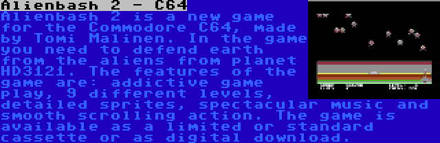 Alienbash 2 - C64 | Alienbash 2 is a new game for the Commodore C64, made by Tomi Malinen. In the game you need to defend earth from the aliens from planet HD3121. The features of the game are: addictive game play, 9 different levels, detailed sprites, spectacular music and smooth scrolling action. The game is available as a limited or standard cassette or as digital download.