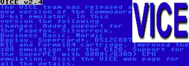 VICE v2.4 | The VICE team has released a new version of the Commodore 8-bit emulator. In this version the following changes: Added support for the Pagefox, Silverrock, Business Basic, Nordic Replay, Supercard+, DS12C887 RTC and Formel64 cartridge. Improved the z80 emulation for the C128. Support for the SuperPET with 6809(/6309) CPU emulation. Visit the VICE web page for all the details.