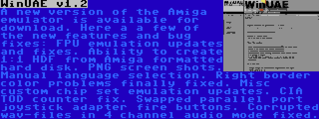 WinUAE v1.2 | A new version of the Amiga emulator is available for download. Here a a few of the new features and bug fixes: FPU emulation updates and fixes. Ability to create 1:1 HDF from Amiga formatted hard disk. PNG screen shots. Manual language selection. Right border color problems finally fixed. Misc custom chip set emulation updates. CIA TOD counter fix. Swapped parallel port joystick adapter fire buttons. Corrupted wav-files in 4 channel audio mode fixed.