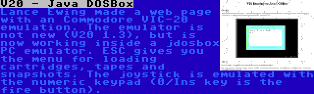 V20 - Java DOSBox | Lance Ewing made a web page with an Commodore VIC-20 emulation. The emulator is not new (V20 1.3), but is now working inside a jdosbox PC emulator. ESC gives you the menu for loading cartridges, tapes and snapshots. The joystick is emulated with the numeric keypad (0/Ins key is the fire button).