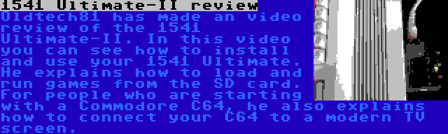 1541 Ultimate-II review | Oldtech81 has made an video review of the 1541 Ultimate-II. In this video you can see how to install and use your 1541 Ultimate. He explains how to load and run games from the SD card. For people who are starting with a Commodore C64, he also explains how to connect your C64 to a modern TV screen.