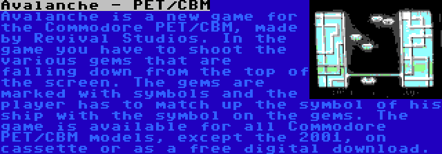 Avalanche - PET/CBM | Avalanche is a new game for the Commodore PET/CBM, made by Revival Studios. In the game you have to shoot the various gems that are falling down from the top of the screen. The gems are marked with symbols and the player has to match up the symbol of his ship with the symbol on the gems. The game is available for all Commodore PET/CBM models, except the 2001, on cassette or as a free digital download.