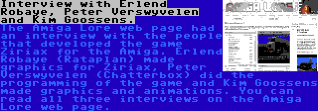 Interview with Erlend Robaye, Peter Verswyvelen and Kim Goossens. | The Amiga Lore web page had an interview with the people that developed the game Ziriax for the Amiga. Erlend Robaye (Rataplan) made graphics for Ziriax, Peter Verswyvelen (Chatterbox) did the programming of the game and Kim Goossens made graphics and animations. You can read all three interviews on the Amiga Lore web page.