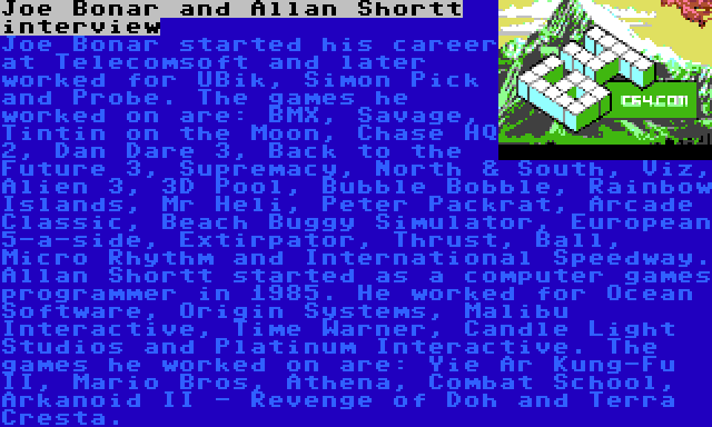 Joe Bonar and Allan Shortt interview | Joe Bonar started his career at Telecomsoft and later worked for UBik, Simon Pick and Probe. The games he worked on are: BMX, Savage, Tintin on the Moon, Chase HQ 2, Dan Dare 3, Back to the Future 3, Supremacy, North & South, Viz, Alien 3, 3D Pool, Bubble Bobble, Rainbow Islands, Mr Heli, Peter Packrat, Arcade Classic, Beach Buggy Simulator, European 5-a-side, Extirpator, Thrust, Ball, Micro Rhythm and International Speedway.

Allan Shortt started as a computer games programmer in 1985. He worked for Ocean Software, Origin Systems, Malibu Interactive, Time Warner, Candle Light Studios and Platinum Interactive. The games he worked on are: Yie Ar Kung-Fu II, Mario Bros, Athena, Combat School, Arkanoid II - Revenge of Doh and Terra Cresta.