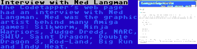 Interview with Ned Langman | The Codetapper's web page had an interview with Ned Langman. Ned was the graphic artist behind many Amiga games: Silkworm, Ninja Warriors, Judge Dredd, NARC, SWIV, Saint Dragon, Double Dragon 3, Rod-Land, Big Run and Indy Heat.