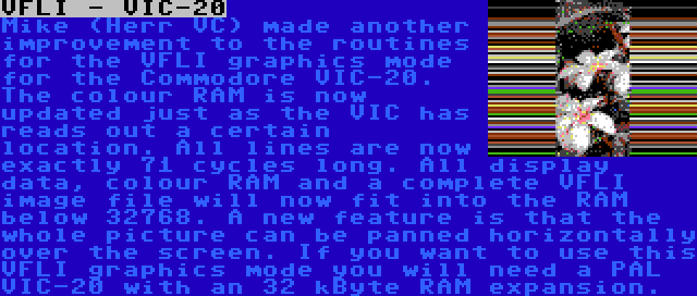 VFLI - VIC-20 | Mike (Herr VC) made another improvement to the routines for the VFLI graphics mode for the Commodore VIC-20. The colour RAM is now updated just as the VIC has reads out a certain location. All lines are now exactly 71 cycles long. All display data, colour RAM and a complete VFLI image file will now fit into the RAM below 32768. A new feature is that the whole picture can be panned horizontally over the screen. If you want to use this VFLI graphics mode you will need a PAL VIC-20 with an 32 kByte RAM expansion.