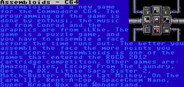 Assembloids - C64 | Assembloids is a new game for the Commodore C64. The programming of the game is done by enthusi, the music is from Conrad and the graphics are from iLKke. The game is a puzzle game, and you have to assemble a face before the time runs out. The better you assemble the face the more points you will score.

Assembloids is one of the games that entered the RGCD 2012 cartridge competition. Other games are: Amazon Tales, Escape From The Laundry, Get 'Em DX, Little Sara Sister 2, Match-Buster, Monkey Eat Milkey, On The Farm III, Rent-A-Cop, SpaceChem Nano, Super Bread Box and Wonderland.